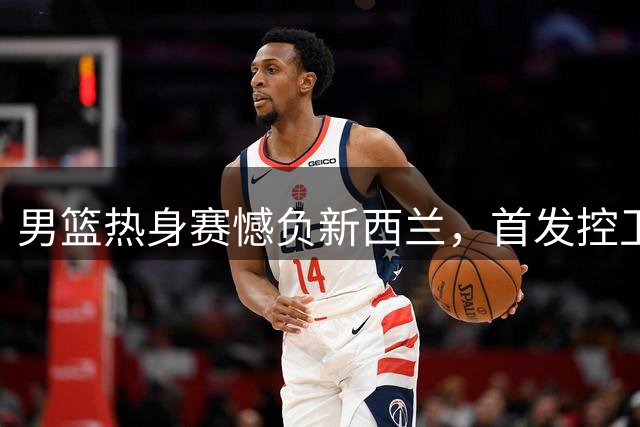 男篮热身赛憾负新西兰，首发控卫哑火成软肋