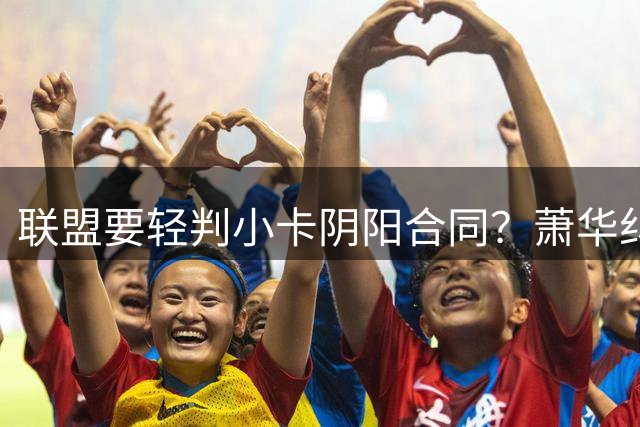 联盟要轻判小卡阴阳合同？萧华纠结背后是何隐情