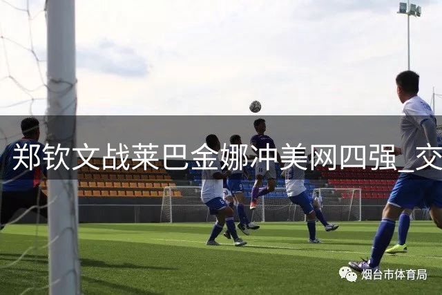 郑钦文战莱巴金娜冲美网四强 交手劣势明显不被看好