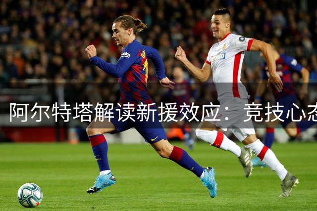阿尔特塔解读新援效应：竞技心态带动团队提升